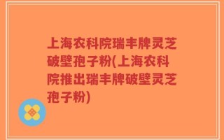 上海农科院瑞丰牌灵芝破壁孢子粉(上海农科院推出瑞丰牌破壁灵芝孢子粉)