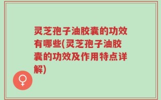灵芝孢子油胶囊的功效有哪些(灵芝孢子油胶囊的功效及作用特点详解)