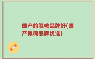国产的氨糖品牌好(国产氨糖品牌优选)