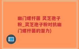 幽门螺杆菌 灵芝孢子粉_灵芝孢子粉对抗幽门螺杆菌的潜力)