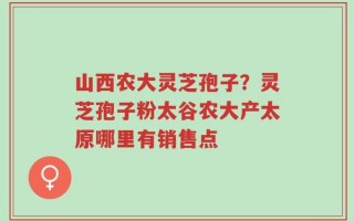 山西农大灵芝孢子？灵芝孢子粉太谷农大产太原哪里有销售点