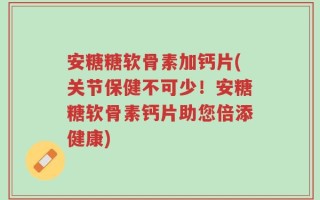 安糖糖软骨素加钙片(关节保健不可少！安糖糖软骨素钙片助您倍添健康)