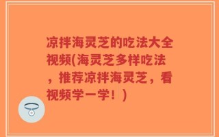 凉拌海灵芝的吃法大全视频(海灵芝多样吃法，推荐凉拌海灵芝，看视频学一学！)