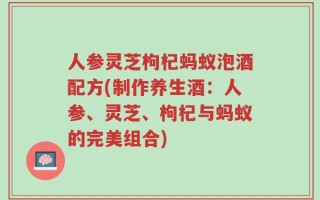 人参灵芝枸杞蚂蚁泡酒配方(制作养生酒：人参、灵芝、枸杞与蚂蚁的完美组合)