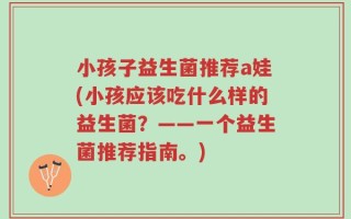 小孩子益生菌推荐a娃(小孩应该吃什么样的益生菌？——一个益生菌推荐指南。)