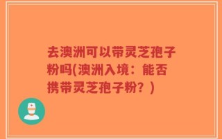 去澳洲可以带灵芝孢子粉吗(澳洲入境：能否携带灵芝孢子粉？)