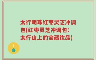 太行明珠红枣灵芝冲调包(红枣灵芝冲调包：太行山上的宝藏饮品)