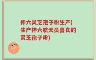 神六灵芝孢子粉生产(生产神六航天员喜食的灵芝孢子粉)