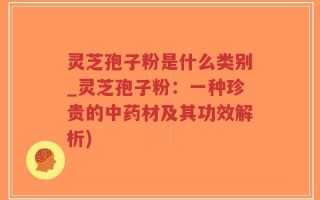 灵芝孢子粉是什么类别_灵芝孢子粉：一种珍贵的中药材及其功效解析)