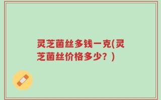 灵芝菌丝多钱一克(灵芝菌丝价格多少？)
