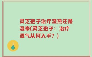 灵芝孢子治疗湿热还是湿寒(灵芝孢子：治疗湿气从何入手？)