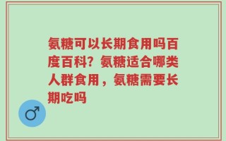 氨糖可以长期食用吗百度百科？氨糖适合哪类人群食用，氨糖需要长期吃吗