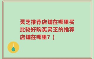 灵芝推荐店铺在哪里买比较好购买灵芝的推荐店铺在哪里？)