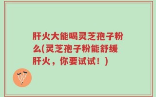 肝火大能喝灵芝孢子粉么(灵芝孢子粉能舒缓肝火，你要试试！)