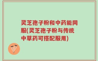 灵芝孢子粉和中药能同服(灵芝孢子粉与传统中草药可搭配服用)