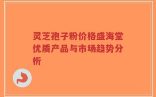 灵芝孢子粉价格盛海堂优质产品与市场趋势分析
