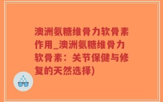 澳洲氨糖维骨力软骨素作用_澳洲氨糖维骨力软骨素：关节保健与修复的天然选择)