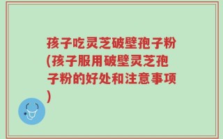 孩子吃灵芝破壁孢子粉(孩子服用破壁灵芝孢子粉的好处和注意事项)