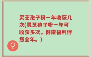 灵芝孢子粉一年收获几次(灵芝孢子粉一年可收获多次，健康福利伴您全年。)