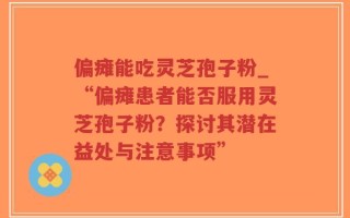 偏瘫能吃灵芝孢子粉_“偏瘫患者能否服用灵芝孢子粉？探讨其潜在益处与注意事项”