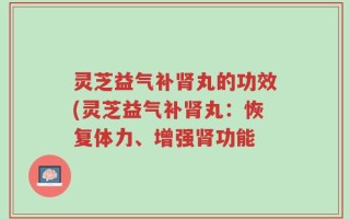 灵芝益气补肾丸的功效(灵芝益气补肾丸：恢复体力、增强肾功能