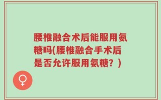腰椎融合术后能服用氨糖吗(腰椎融合手术后是否允许服用氨糖？)