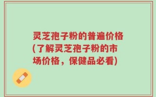 灵芝孢子粉的普遍价格(了解灵芝孢子粉的市场价格，保健品必看)