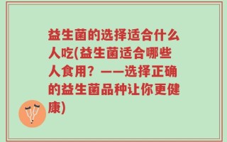 益生菌的选择适合什么人吃(益生菌适合哪些人食用？——选择正确的益生菌品种让你更健康)