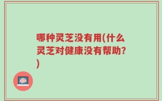 哪种灵芝没有用(什么灵芝对健康没有帮助？)