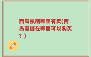 西岛氨糖哪里有卖(西岛氨糖在哪里可以购买？)