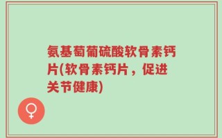 氨基萄葡硫酸软骨素钙片(软骨素钙片，促进关节健康)