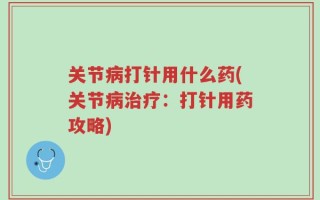 关节病打针用什么药(关节病治疗：打针用药攻略)