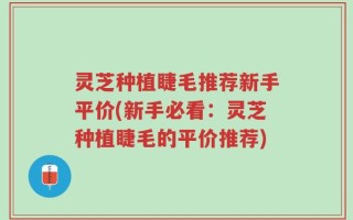 灵芝种植睫毛推荐新手平价(新手必看：灵芝种植睫毛的平价推荐)