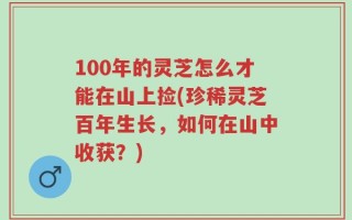 100年的灵芝怎么才能在山上捡(珍稀灵芝百年生长，如何在山中收获？)