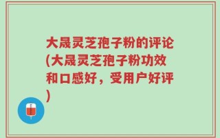 大晟灵芝孢子粉的评论(大晟灵芝孢子粉功效和口感好，受用户好评)