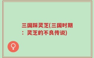 三国踩灵芝(三国时期：灵芝的不良传说)