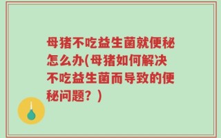 母猪不吃益生菌就便秘怎么办(母猪如何解决不吃益生菌而导致的便秘问题？)