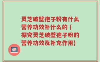 灵芝破壁孢子粉有什么营养功效补什么的 (探究灵芝破壁孢子粉的营养功效及补充作用)