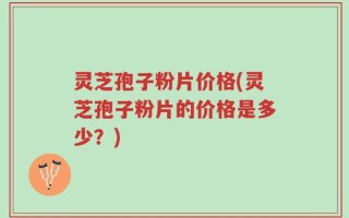 灵芝孢子粉片价格(灵芝孢子粉片的价格是多少？)