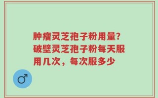 肿瘤灵芝孢子粉用量？破壁灵芝孢子粉每天服用几次，每次服多少