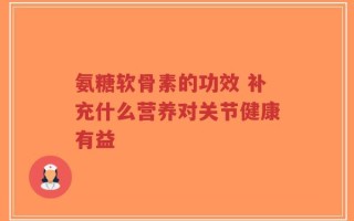 氨糖软骨素的功效 补充什么营养对关节健康有益