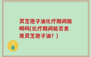 灵芝孢子油化疗期间能喝吗(化疗期间能否食用灵芝孢子油？)