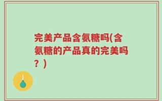 完美产品含氨糖吗(含氨糖的产品真的完美吗？)