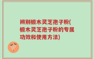 辨别椴木灵芝孢子粉(椴木灵芝孢子粉的专属功效和使用方法)