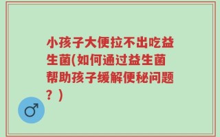 小孩子大便拉不出吃益生菌(如何通过益生菌帮助孩子缓解便秘问题？)