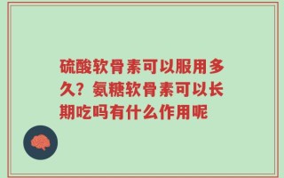 硫酸软骨素可以服用多久？氨糖软骨素可以长期吃吗有什么作用呢