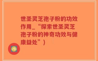 世圣灵芝孢子粉的功效作用_“探索世圣灵芝孢子粉的神奇功效与健康益处”)