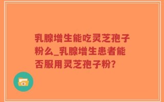 乳腺增生能吃灵芝孢子粉么_乳腺增生患者能否服用灵芝孢子粉？