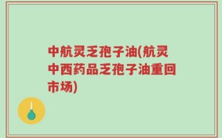 中航灵乏孢子油(航灵中西药品乏孢子油重回市场)