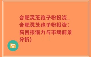 合肥灵芝孢子粉投资_合肥灵芝孢子粉投资：高回报潜力与市场前景分析)
